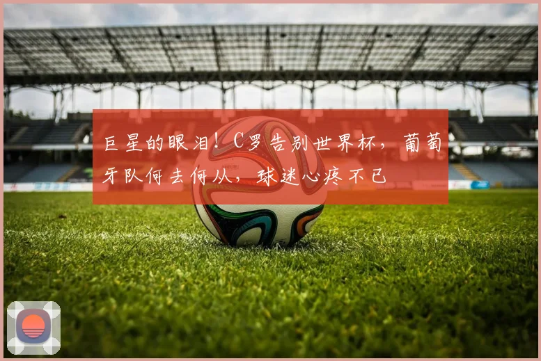 巨星的眼泪！C罗告别世界杯，葡萄牙队何去何从，球迷心疼不已