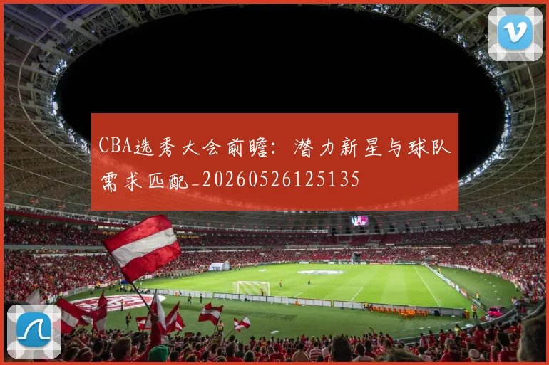 CBA选秀大会前瞻:潜力新星与球队需求匹配_20260526125135