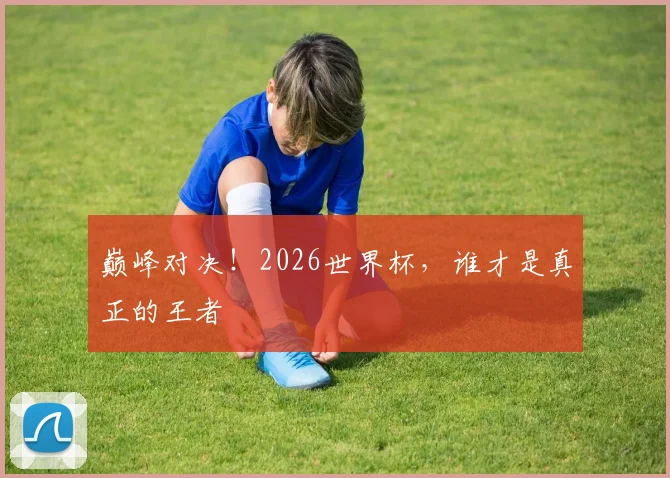 巅峰对决！2026世界杯，谁才是真正的王者