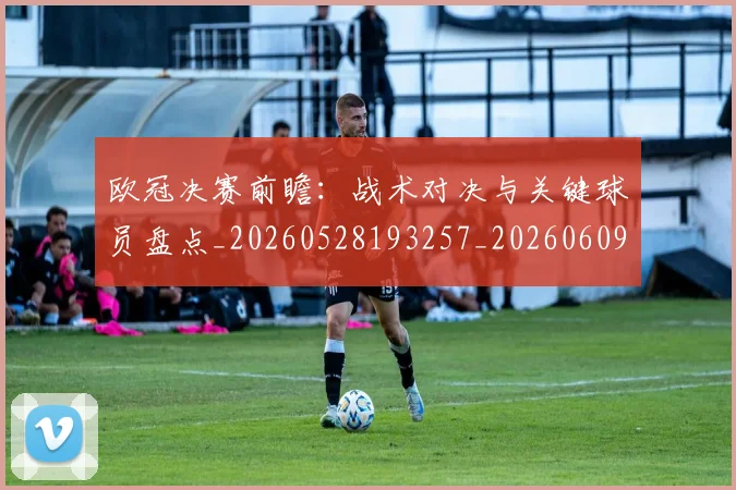欧冠决赛前瞻：战术对决与关键球员盘点_20260528193257_20260609224357