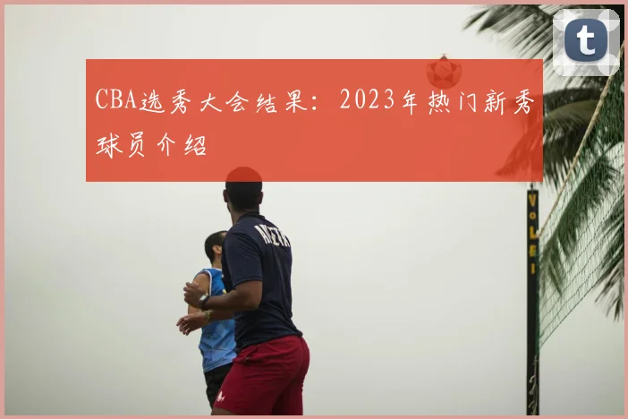 CBA选秀大会结果：2023年热门新秀球员介绍