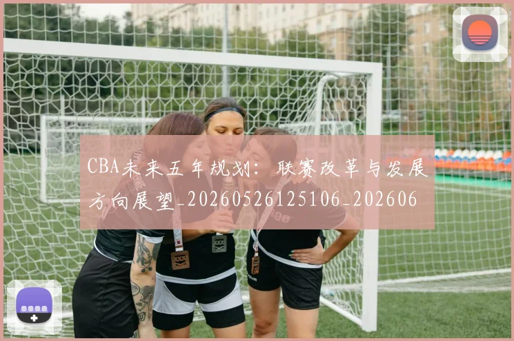 CBA未来五年规划:联赛改革与发展方向展望_20260526125106_20260606165239