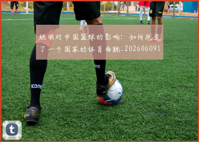 姚明对中国篮球的影响:如何改变了一个国家的体育面貌_20260609132936