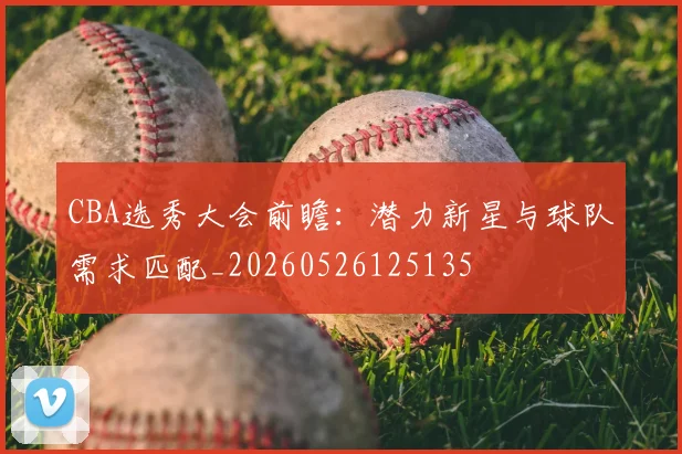 CBA选秀大会前瞻:潜力新星与球队需求匹配_20260526125135