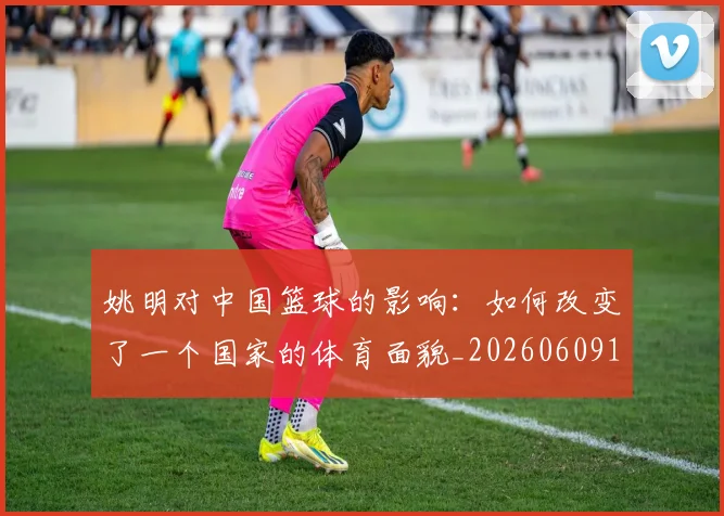 姚明对中国篮球的影响:如何改变了一个国家的体育面貌_20260609132936