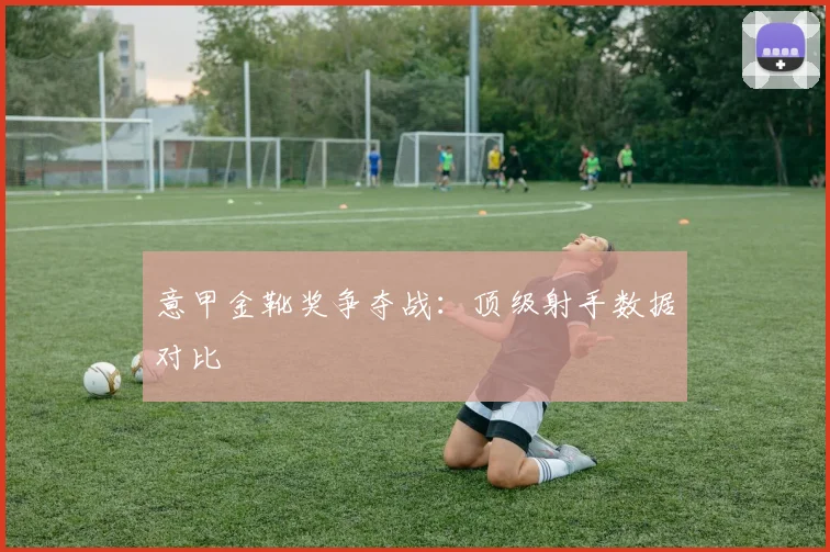 意甲金靴奖争夺战：顶级射手数据对比