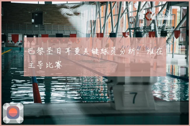 巴黎圣日耳曼关键球员分析：谁在主导比赛