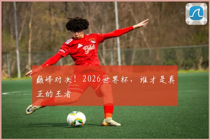巅峰对决！2026世界杯，谁才是真正的王者