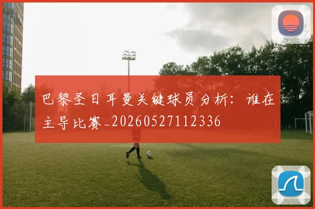 巴黎圣日耳曼关键球员分析：谁在主导比赛_20260527112336